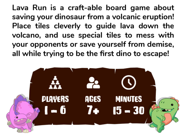 Lava Run is a craft-able board game about saving your dinosaur from a volcanic eruption! Place tiles to cleverly guide the lava as you move down the volcano. Use special tiles to mess with your opponents, all while trying to be the first dino to escape!